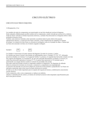 SISTEMA ELÉCTRICO 14-10
CIRCUITO ELÉCTRICO
CIRCUITO ELECTRICO ESQUEMA
1) Designación y Uso
Los nombres de todos los componentes son mencionados en una lista situada por encima de diagrama.
Están ordenados alfabéticamente posible nombres de los componentes, siendo colocado por encima de los símbolos.
Todas las líneas verticales se limitan trayectorias eléctricas y sentados línea horizontal en el diagrama inferior indica
terminales de puesta a tierra.
También, rutas eléctricos limitados están numerados ascendente desde la parte inferior del esquema
superposición eléctrica, y si parcial de dos líneas verticales, evitar la duplicación de simplificar el régimen
de energía. Los números de estas líneas se colocarán en rectángulos como en el ejemplo de abajo, e indican que
esa línea está conectado a la línea con el número asignado rectángulo.
Ejemplo) 98 y 166
Los fusibles se mencionan en la parte superior del diagrama. En todos los circuitos, si utiliza
Los fusibles que tienen el mismo valor pueden ser indistinguibles entre sí. Ejemplo: F5.15A, "F5", afirmando
posición de fusibles en el número 5 en el panel de fusibles. La primera y la segunda línea horizontal, situado en el más
muy superior del diagrama, es el terminal Nº 30, que está conectado directamente a la batería. La tercera y la
cuarta línea horizontal representa el terminal Nº 15 y la quinta línea representa la 15A terminal, que es
suministrado con energía eléctrica cuando el contactor de encendido está cerrado.
Para saber usted está leyendo circuitos es importante establecer el diagnóstico. No diagramas de cableado
indica la existencia de corrientes en el circuito y contactores y componentes son neoperaþionale.
La posición está marcada con una de las señales por encima de la línea paralela o perpendicular. Las líneas son
marcada en particular, para evitar cruzar las líneas eléctricas de circuitos.
El saber es no sólo el modo importante para el conjunto del esquema de lectura y simbolización conocimiento
circuito eléctrico.
Como contactores, relés y otros componentes se indican con símbolos.
Además, la identificación de colores y el número de terminal (conector) están etiquetados específicamente para
fácil como plan de lectura.
 
