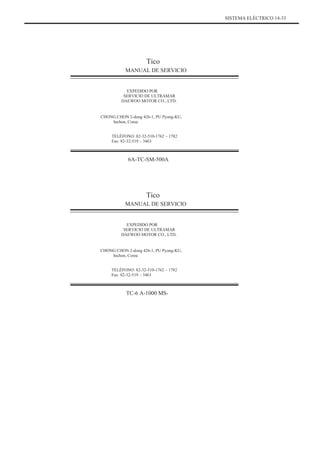SISTEMA ELÉCTRICO 14-33
Tico
MANUAL DE SERVICIO
EXPEDIDO POR
SERVICIO DE ULTRAMAR
DAEWOO MOTOR CO., LTD.
CHONG CHON 2-dong 426-1, PU Pyong-KU,
Inchon, Corea
TELÉFONO: 82-32-510-1762 ~ 1782
Fax: 82-32-519 ~ 3463
6A-TC-SM-500A
Tico
MANUAL DE SERVICIO
EXPEDIDO POR
SERVICIO DE ULTRAMAR
DAEWOO MOTOR CO., LTD.
CHONG CHON 2-dong 426-1, PU Pyong-KU,
Inchon, Corea
TELÉFONO: 82-32-510-1762 ~ 1782
Fax: 82-32-519 ~ 3463
TC-6 A-1000 MS-
 