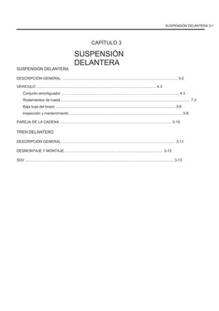 SUSPENSIÓN DELANTERA 3-1
CAPÍTULO 3
SUSPENSIÓN
DELANTERA
SUSPENSIÓN DELANTERA
DESCRIPCIÓN GENERAL ................................................................................................................. 3-2
VEHICULO ..................................................................................................................... 4.3
Conjunto amortiguador ................................................................................................................... 4.3
Rodamientos de rueda .............................................................................................................................. 7.3
Baja buje del brazo ..................................................................................................................... 3-8
Inspección y mantenimiento .............................................................................................................. 3-8
PAREJA DE LA CADENA ............................................................................................................. 3-10
TREN DELANTERO
DESCRIPCIÓN GENERAL ............................................................................................................... 3-11
DESMONTAJE Y MONTAJE .................................................. ............................................. 3-12
SDV ................................................................................................................................................. 3-13
 