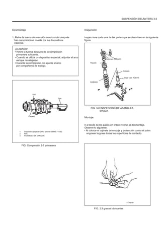 SUSPENSIÓN DELANTERA 3-5
Desmontaje
1. Retire la tuerca de retención amorizorului después
han comprimido el muelle por los dispositivos
especial.
¡CUIDADO!
• Retire la tuerca después de la compresión
primavera suficiente.
• Cuando se utiliza un dispositivo especial, adjuntar el arco
así que no relajarse.
• Durante la compresión, no apunte el arco
por compañeros de trabajo.
Inspección
Inspeccione cada una de las partes que se describen en la siguiente
figura.
Deforman DAÑADO
Rayado
Doblado
Dejar caer ACEITE
DAÑADO
Uno
Tres
FIG. 3-8 INSPECCIÓN DE ASAMBLEA
SHOCK
Febrero
Montaje
Ir a través de los pasos en orden inverso al desmontaje.
Observe lo siguiente:
• Al colocar el cojinete de empuje y protección contra el polvo
engrasar la grasa todas las superficies de contacto.
1.
2.
3.
Dispositivo especial (ARC presión 09940-71430)
ARC
ASAMBLEA DE CHOQUE
FIG. Compresión 3-7 primavera
Uno
1. Empuje
FIG. 3.9 grasas lubricantes
 