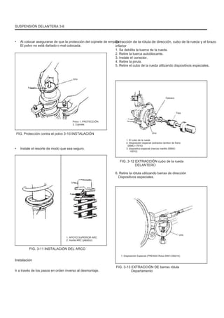 SUSPENSIÓN DELANTERA 3-6
• Al colocar asegurarse de que la protección del cojinete de empuje
El polvo no está dañado o mal colocada.
Extracción de la rótula de dirección, cubo de la rueda y el brazo
inferior
1. Se debilita la tuerca de la rueda.
2. Retire la tuerca autoblocante.
3. Instale el conector.
4. Retire la pinza.
5. Retire el cubo de la rueda utilizando dispositivos especiales.
Uno
Febrero
Febrero
Tres
Polvo 1. PROTECCIÓN
2. Cojinete
FIG. Protección contra el polvo 3-10 INSTALACIÓN Uno
1. El cubo de la rueda
2. Disposición especial (extractos tambor de freno
09943-17910)
3. dispositivo especial (inercia martillo 09942-
15510)
• Instale el resorte de modo que sea seguro.
FIG. 3-12 EXTRACCIÓN cubo de la rueda
DELANTERO
6. Retire la rótula utilizando barras de dirección
Dispositivos especiales.
Uno
Febrero
1. APOYO SUPERIOR ARC
2. monte ARC (plástico)
Uno
FIG. 3-11 INSTALACIÓN DEL ARCO
Instalación
Ir a través de los pasos en orden inverso al desmontaje.
1. Disposición Especial (PRENSA Rotui 09913-65210)
FIG. 3-13 EXTRACCIÓN DE barras rótula
Departamento
 