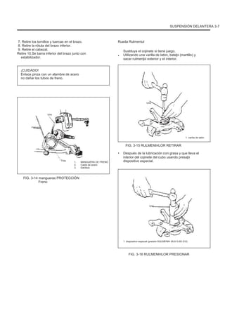 SUSPENSIÓN DELANTERA 3-7
7. Retire los tornillos y tuercas en el brazo.
8. Retire la rótula del brazo inferior.
9. Retire el cabezal.
Retire 10.Se barra inferior del brazo junto con
estabilizador.
¡CUIDADO!
Enlace pinza con un alambre de acero
no dañar los tubos de freno.
Rueda Rulmentul
•
Sustituya el cojinete si tiene juego.
Utilizando una varilla de latón, bateþi (martillo) y
sacar rulmenþii exterior y el interior.
Uno
Uno
Febrero
1. varilla de latón
FIG. 3-15 RULMENÞILOR RETIRAR
•
Tres
1.
2.
3.
MANGUERA DE FRENO
Cable de acero
Estribos
Después de la lubricación con grasa y que lleva el
interior del cojinete del cubo usando presaþi
dispositivo especial.
FIG. 3-14 mangueras PROTECCIÓN
Freno
Uno
1. dispositivo especial (presión RULMENÞI 09.913-85.210)
FIG. 3-16 RULMENÞILOR PRESIONAR
 