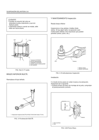 SUSPENSIÓN DELANTERA 3-8
¡CUIDADO!
• Facilitar el conjunto del cubo es
distanþierul pulsa rodamiento y que era
Aplique grasa.
• rodamiento externo cuando se instala, sello
debe ser hacia afuera.
Y MANTENIMIENTO Inspección
Rotula brazo inferior
Inspeccione si hay grietas o fuelles rótula
daños. Si hay algún daño, la operación será
inadecuados debido a las impurezas que pueden
penetrar (arena, polvo, etc.).
Uno Tres
4
Febrero
5 1. Teniendo EXTERIOR
2. junta de estanqueidad
3. TENIENDO INTERIOR
4. ACEITE junta de estanqueidad
5. DISTANÞIER
Uno Febrero
FIG. Hub 3-17 rueda
1. Bellows rótula
2. BRAZO INFERIOR
BRAZO INFERIOR BUCªÃ
Reemplace el buje dañado.
FIG. 3-19 articulaciones Inspección
Instalación
Ir a través de los pasos en orden inverso a la extracción.
Asegúrese de lo siguiente:
• Cuando el freno de disco de montaje de la junta, comprobar
el posicionamiento correcto.
Uno
Set
1. Disposición Especial (BUCªÃ EXTRACTOR 09.943 hasta 77.910)
Uno
FIG. 3-18 extracción BUCªÃ
1. disco de freno
2. Hub
Febrero
FIG. 3-20 Freno Disco
 