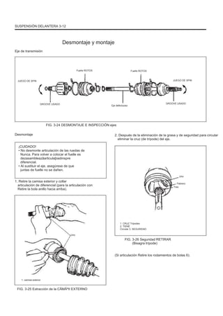 SUSPENSIÓN DELANTERA 3-12
Desmontaje y montaje
Eje de transmisión
Fuelle ROTOS
JUEGO DE SPIN
Fuelle ROTOS
JUEGO DE SPIN
GROOVE USADO
Eje defectuoso
GROOVE USADO
FIG. 3-24 DESMONTAJE E INSPECCIÓN ejes
Desmontaje
¡CUIDADO!
• No desmonte articulación de las ruedas de
Nunca. Para volver a colocar el fuelle es
dezasambleazãarticulaþiadinspre
diferencial.
• Al sustituir el eje, asegúrese de que
juntas de fuelle no se dañen.
1. Retire la camisa exterior y collar
articulación de diferencial (para la articulación con
Retire la bola anillo hacia arriba).
Tres
Febrero
2. Después de la eliminación de la grasa y de seguridad para circular
eliminar la cruz (de trípode) del eje.
Uno
1. CRUZ Trípodes
2. TIENE
Circular 3. SEGURIDAD
Uno
FIG. 3-26 Seguridad RETIRAR
(Bisagra trípode)
(Si articulación Retire los rodamientos de bolas 6).
1. camisa exterior
FIG. 3-25 Extracción de la CÃMÃªII EXTERNO
 