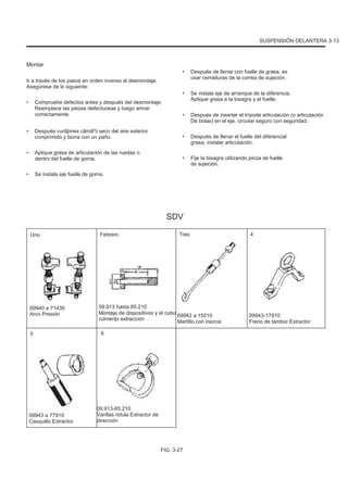 SUSPENSIÓN DELANTERA 3-13
Montar
Ir a través de los pasos en orden inverso al desmontaje.
Asegúrese de lo siguiente:
• Compruebe defectos antes y después del desmontaje;
Reemplace las piezas defectuosas y luego armar
correctamente.
Después curãþirea cãmãºii seco del aire exterior
comprimido y borra con un paño.
Aplique grasa de articulación de las ruedas o
dentro del fuelle de goma.
Se instala eje fuelle de goma.
•
•
•
•
•
Después de llenar con fuelle de grasa, es
usar cerraduras de la correa de sujeción.
Se instala eje de arranque de la diferencia,
Aplique grasa a la bisagra y el fuelle.
Después de insertar el trípode articulación (o articulación
De bolas) en el eje, circular seguro con seguridad.
Después de llenar el fuelle del diferencial
grasa, instalar articulación.
Fije la bisagra utilizando pinza de fuelle
de sujeción.
•
•
•
SDV
Uno Febrero Tres 4
09940 a 71430
Arco Presión
5
09.913 hasta 85.210
Montaje de dispositivos y el cubo
rulmenþi extracción
6
09942 a 15510
Martillo con inercia
09943-17910
Freno de tambor Extractor
09943 a 77910
Casquillo Extractor
09.913-65.210
Varillas rótula Extractor de
dirección
FIG. 3-27
 