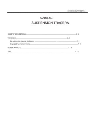 SUSPENSIÓN TRASERA 4-1
CAPÍTULO 4
SUSPENSIÓN TRASERA
DESCRIPCIÓN GENERAL ................................................................................................................4 - 2
VEHICULO ....................................................................................................................4 - 3
La suspensión trasera, eje trasero .................................................. ............................................. 4-4
Inspección y mantenimiento .............................................................................................................4 - 5
PAR DE APRIETE ............................................................................................................4 - 8
SDV ..................................................................................................................................................4 - 8
 