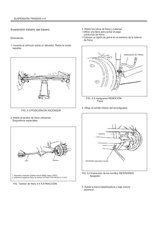SUSPENSIÓN TRASERA 4-4
Suspensión trasera, eje trasero
Eliminación
1. Levante el vehículo sobre un elevador. Retire la rueda
espalda.
3. Retire los tubos de freno y tuberías.
• Utilice una llave para quitar el pago
conductos de freno.
• Coloque un tapón de goma en el extremo de la tubería
de freno.
MANGUERA DE FRENO
FIG. 4-5 mangueras REMOCIÓN
Freno
FIG. 4-3 POSICIÓN EN ASCENSOR
2. Retire el tambor de freno utilizando
Dispositivos especiales.
4. Afloje el tornillo inferior del amortiguador.
SHOCK
Uno Febrero INFERIOR silenciador tornillo
1. dispositivo especial (martillo inercia 09942 hasta 15500)
2. dispositivo especial (freno de tambor EXTRACTOR 09.943 a 17.910)
FIG. 6.4 Extracción de los tornillos INFERIORES
Apagador
FIG. Tambor de freno 4-4 EXTRACCIÓN
5. Retire la barra estabilizadora y baje menos
ascensor.
 