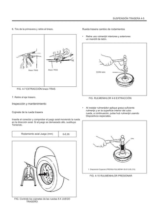 SUSPENSIÓN TRASERA 4-5
6. Tire de la primavera y retire el brazo. Rueda trasera cambio de rodamientos
• Retire uso rulmenþii interiores y exteriores
un mandril de latón.
Brazo TRAS Brazo TRAS
DORN latón
FIG. 4-7 EXTRACCIÓN brazo TRAS
7. Retire el eje trasero. FIG. RULMENÞILOR 4-9 EXTRACCIÓN
• Al instalar rulmenþilor aplique grasa suficiente
rulmenþi y en la superficie interior del cubo
rueda, a continuación, pulse hub rulmenþii usando
Dispositivos especiales.
Inspección y mantenimiento
Cojinete de la rueda trasera
Inserte el conector y comprobar el juego axial moviendo la rueda
en la dirección axial. Si el juego es demasiado alto, sustituya
Teniendo.
Rodamiento axial Juego (mm) 0-0,35
Uno
1. Disposición Especial (PRENSA RULMENÞI 09.913-85.210)
FIG. 4-10 RULMENÞILOR PRESIONAR
FIG. Controle los cojinetes de las ruedas 8.4 JUEGO
TRASERO
 