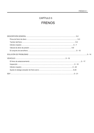 FRENOS 5-1
CAPÍTULO 5
FRENOS
DESCRIPCIÓN GENERAL ................................................................................................................ 5-2
Pinza de freno de disco ................................................................................................................... 5-3
Tambor del freno ........................................................................................................................ 5-5
Cilindro maestro ......................................................................................................................5 - 7
Válvula de alivio de presión .................................................. ............................................ 5-9
El conjunto de servofreno ..............................................................................................................5 - 10
SOLUCIÓN DE PROBLEMAS .....................................................................................................................................5 - 14
VEHICULO ..................................................................................................................5 - 16
El freno de estacionamiento .....................................................................................................................5 - 17
Inspección .................................................................................................................................5 - 18
Cilindro maestro ....................................................................................................................5 - 20
Ajuste el vástago actuador de freno servo .................................................. ......................... 5-20
SDV ................................................................................................................................................5 - 21
 