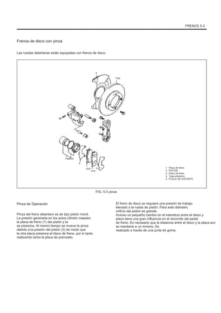 FRENOS 5-3
Frenos de disco con pinza
Las ruedas delanteras están equipadas con frenos de disco.
4
Tres
Febrero
5
Uno
Uno
5 1.
2.
3.
4.
5.
Placa de freno
PISTON
Disco de freno
Tapa antipolvo
PLACA DE SOPORTE
FIG. 5-3 pinza
Pinza de Operación
Pinza del freno delantero es de tipo pistón móvil.
La presión generada en los actos cilindro maestro
la placa de freno (1) del pistón y la
se presiona. Al mismo tiempo se mueve la pinza
debido a la presión del pistón (2) de modo que
la otra placa presiona el disco de freno, por lo tanto
realizando tanto la placa de prensado.
El freno de disco se requiere una presión de trabajo
elevado a la rueda de pistón. Para este diámetro
orificio del pistón es grande.
Incluso un pequeño cambio en el intersticio entre el disco y
placa tiene una gran influencia en el recorrido del pedal
de freno. Es necesario que la distancia entre el disco y la placa son
se mantiene a un mínimo. Es
realizado a través de una junta de goma.
 