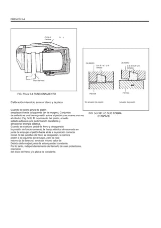 FRENOS 5-4
C O R P
Estribos
U L
CILINDRO CILINDRO
G A R I N T U R
Sellado
G A R I N T U R
Sellado
Disco de freno
FIG. Pinza 5-4 FUNCIONAMIENTO PISTON PISTON
Calibración intersticio entre el disco y la placa
Cuando se opera pinza de pistón
desplazará hacia la izquierda (en la imagen). Conjuntos
de sellado es una fuerte presión sobre el pistón y se mueve una vez
el cilindro (Fig. 5-5). El movimiento del pistón, el sello
sellado adquiere una deformación constante y
almacenar energía elástica.
Cuando se suelta el pedal de freno y desaparece
la presión de funcionamiento, la fuerza elástica almacenada en
junta de empujar el pistón hacia atrás a la posición correcta
inicial. Si las pastillas de freno se desgastan, la carrera
pistón a la izquierda será mayor, pero la raza
retorno (a la derecha) tendrá el mismo valor de
Debido deformaþiei junta de estanqueidad constante.
Por lo tanto, independientemente del tamaño de usar protectores,
intersticio
del disco de freno y la placa es constante.
Sin actuador de presión Actuador de presión
FIG. 5-5 SELLO QUE FORMA
ETANªARE
 