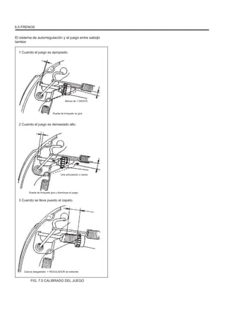 6.5 FRENOS
El sistema de autorregulación y el juego entre saboþi
tambor
1 Cuando el juego es apropiado.
Menos de 1 DIENTE
Rueda de trinquete no gira
2 Cuando el juego es demasiado alto.
Una articulación o varios
Rueda de trinquete gira y disminuye el juego.
3 Cuando se lleva puesto el zapato.
Zuecos desgastado -> REGULADOR se extiende.
FIG. 7.5 CALIBRADO DEL JUEGO
 