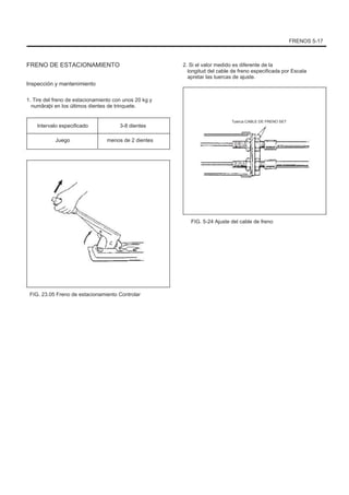 FRENOS 5-17
FRENO DE ESTACIONAMIENTO
Inspección y mantenimiento
1. Tire del freno de estacionamiento con unos 20 kg y
numãraþi en los últimos dientes de trinquete.
Intervalo especificado
Juego
3-8 dientes
menos de 2 dientes
2. Si el valor medido es diferente de la
longitud del cable de freno especificada por Escala
apretar las tuercas de ajuste.
Tuerca CABLE DE FRENO SET
FIG. 5-24 Ajuste del cable de freno
FIG. 23.05 Freno de estacionamiento Controlar
 