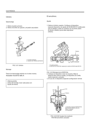 5-20 FRENOS
Cilindro
Desmontaje
1. Retire el pistón primario.
2. Retire el tornillo de sujeción y el pistón secundario
El servofreno
Ajuste
1. Retire el cilindro maestro. Configure el dispositivo
especial (dispositivo de ajuste de 09.950-96.010 varilla) para
que el vástago y estar en contacto con el primer pistón
el cilindro maestro (junta debe adjuntarse
cilindro).
Febrero
Febrero
Uno
1. el tornillo de fijación
2. LÍQUIDO DE FRENOS DEPÓSITO
Uno
1. El pistón primario
2. DISPOSITIVO ESPECIAL (ajuste de la varilla de 09.950 hasta 96.010)
FIG. 5-31 cilindro
Montaje
Pasos de desmontaje estarán en el orden inverso.
Actuador AJUSTE tallo A
PRECAUCIÓN
Antes del montaje, lavar cada pieza con
líquido de frenos.
FIG. 5-32 Montaje de la ESPECIAL
2. Coloque el dispositivo como se muestra. Mida la
distancia libre entre la varilla y el dispositivo de varilla
madre especial y actuador.
3. El uso de un dispositivo especial (configuración remota
Tres
Uno
Febrero
1. dispositivo especial (DISPOSITIVO
ROD AJUSTE 09.950 a 96.010)
Varilla 2. actuador
3. El servofreno
FIG. 5-33 EJE longitud de medición
PISTON servofreno actuador
 