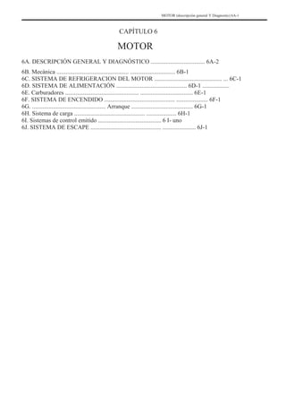 MOTOR (descripción general Y Diagnostic) 6A-1
CAPÍTULO 6
MOTOR
6A. DESCRIPCIÓN GENERAL Y DIAGNÓSTICO .................................... 6A-2
6B. Mecánica ................................................ .............................. 6B-1
6C. SISTEMA DE REFRIGERACION DEL MOTOR ............................................. ... 6C-1
6D. SISTEMA DE ALIMENTACIÓN ............................................... 6D-1 ..................
6E. Carburadores ................................................. ................................... 6E-1
6F. SISTEMA DE ENCENDIDO ............................................... ..................... 6F-1
6G. ................................................. Arranque ......................................... 6G-1
6H. Sistema de carga ............................................... .................... 6H-1
6I. Sistemas de control emitido .......................................... 6 I- uno
6J. SISTEMA DE ESCAPE ............................................... ...................... 6J-1
 