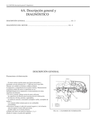 6A-2 MOTOR (descripción general Y diagnóstico)
6A. Descripción general y
DIAGNÓSTICO
DESCRIPCIÓN GENERAL ............................................................................................................... 6A - 2
DIAGNÓSTICO DEL MOTOR ................................................ .................................................. 6A - 4
DESCRIPCIÓN GENERAL
Precauciones a la Intervención
Febrero
El motor incluye muchas partes que fueron procesados y
terminado con una tolerancia de 1 / 1.000 mm, por lo que debe
Manejar con cuidado en términos curãþirea después
la reparación y comprobación de sus partes internas. Mantenimiento
en perfecto estado del motor es importante ser un
habilidad después de la reparación y el procesamiento de rutina
superficies de abrasión.
• Al volver a montar, aplique aceite de motor suficiente
las superficies de abrasión para la protección de la lubricación.
• Al retirar las válvulas, pistones, segmenþilor,
la varilla de conexión, conectando cuzineþilor varilla, cuzineþilor de
tiempo y
Los cojinetes deben sentarse para no ser confundido
reensamblaje.
• Desconecte siempre el cable del terminal negativo (-) de la batería
antes de reparar el motor debe prevenirse
posibles daños en el sistema eléctrico.
Cilindros del motor son anote los números 1, 2 y 3
(Desde el volante a la polea del cigüeñal).
Uno
Tres
1.
2.
3.
Cilindro 1
ROLLER 2
Cilindros 3
FIG. 6A - 1 CILINDROS DE NUMERACIÓN
 