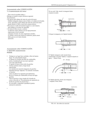 MOTOR (descripción general Y Diagnostic) 6A-3
Asesoramiento sobre VERIFICACIÓN
Y el mantenimiento del motor
Para evitar los posibles daños y
Obtenga se tomará la mejor eficiencia siguiente
Asesoramiento.
• No apoyar gato debajo del cárter de aceite del motor.
Debido al pequeño espacio entre el baño y el colador de la bomba
aceite, apoyando el gato debajo del cárter de aceite del motor
puede destruir el filtro a través del contacto directo.
• Desconecte el cable del terminal negativo (-) de la batería
para trabajar en el motor de seguridad.
• Al retirar el filtro de aire o colector
la admisión estará cubierta con una tapa protectora
ingesta para evitar la entrada
extranjera al motor. Si estos organismos extraños
el cilindro a través del colector de admisión, puede causar
daños graves en el motor durante
operación.
Por un corto ºtuþ, inserte la manguera hasta
el punto de unión.
MANGUERA
ºTUÞ
Abrazadera
7.3 MM
Coloque la manguera a la ºtuþului hombro
Asesoramiento sobre VERIFICACIÓN
Y SISTEMA mantenimiento
PODER
•
•
•
•
•
•
•
Trabajar en un lugar bien ventilado y libre de fuentes
fuego. No está permitido fumar.
Al apretar los tornillos del filtro de combustible,
junta y reemplazarla por una nueva apretará
con el par especificado.
Al apretar la tuerca cónica tubo de gasolina
reunirá a primera mano y luego de par
especificado.
Los métodos de conexión mangueras de gasolina
dependerá del tipo ºtuþurilor. Ver métodos mostrados
se muestra.
Antes de aplicar los siguientes procedimientos
Revise el sistema de combustible en busca de fugas
gasolina.
Tubo de presión se hace tirando de la bomba de
como se describe en "Procedimientos de reparación en
bomba de gasolina de automóviles ".
En este punto, comprobar la pérdida de puntos
sistema de suministro.
7.3 MM
Si ºtuþului manguera codo insertar hasta
comenzando curvatura ºtuþului. Longitud conjunta es
aprox. ÷ 30mm 25mm.
25 ~ 30 mm
7.3 MM
Si ºtuþului derecha, inserte una manguera
÷ longitud 25mm 30mm.
MANGUERA
25 ~ 30 mm
Abrazadera
7.3 MM
FIG. 6A - dos tubos de conexión
 