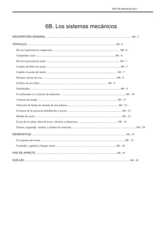 MOTOR (Mecánica) 6B-1
6B. Los sistemas mecánicos
DESCRIPCIÓN GENERAL ............................................................................................................... 6B - 2
VEHICULO ................................................................................................................... 6B - 6
Revise la presión de compresión .............................................. .................................................. 6B - 6
Comprobar vacío .................................................................................................................. 6B - 6
Revise la presión de aceite .......................................................................................................... 6B - 7
Cambio del filtro de aceite ........................................................................................................... 6B - 7
Cambie el aceite del motor ...................................................................................................... 6B - 7
Rockero Ajuste de Luz ........................................................................................................... 6B - 8
El filtro de aire filtro ............................................ .................................................. .. 6B - 9
Distribuidor .................................................................................................................................. 6B - 9
El carburador y el colector de admisión ............................................. ................................................ 6B - 10
Colector de escape ................................................................................................................... 6B - 11
Selección de fuente de entrada de aire palanca ......................................... ............................... 6B - 11
El tensor de la correa de distribución y correa ............................................ .................................. 6B - 12
Bomba de aceite ............................................................................................................................. 6B - 15
El eje de la culata, árbol de levas, válvulas y balancines ........................................ ................ 6B - 18
Pistons, segmenþi, varillas y cilindro de conexión ........................................... ................................................. 6B - 28
DESMONTAJE .......................................................................................................................... 6B - 33
El conjunto del motor ......................................................................................................................... 6B - 33
Cuzineþii, cigüeñal y bloque motor ........................................... ........................................... 6B - 36
PAR DE APRIETE ......................................................................................................... 6B - 41
SVD-URI ......................................................................................................................................... 6B - 42
 