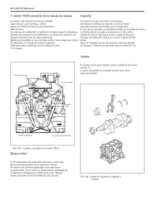 6B-4 MOTOR (Mecánica)
Y cilindro TREN elevación de la válvula de cabeza
La culata es de aleación de aluminio fundido
mejor dureza y peso tan bajo y ofertas
apoyar un formato de línea de eje de balancín y
árbol de levas.
Las cámaras de combustión se ampliaron el espacio para la turbulencia
aumento de la eficiencia de combustión y el colector de admisión y la
Escapar encuentra cara de nalgas transversal.
Balancines de rodillos se mueven hacia arriba y hacia abajo para cerrar y
De admisión y la válvula de escape de apertura
Ordenadas tanto el árbol de levas de admisión como
Y de escape.
Cigüeñal
Esta pieza es la que convierte el movimiento
movimiento rectilíneo de rotación a través de bielas
transmitir potencia desarrollado por la combustión.
En uno de sus extremos se encuentra la polea de la bomba de aceite y
la distribución de la rueda se encuentra en el otro sello y
volante de inercia. Para hacer frente a cargas de flexión y
Este par está fabricado a partir de un acero especial de alta
aliado.
Hacer el Cuzineþii son de una aleación a base de material
de aluminio. Cartuchos de aterrizaje tipo de cuello No.3 es.
Varillas
Las bielas son de acero forjado, tienen el perfil de la sección
escriba "I".
La parte más grande es extraíble mientras poco tiene
bujes presionados.
AXE excursionistas
Los excursionistas
ÁRBOL
FAO
Válvula de admisión VÁLVULAS DE ESCAPE
FIG. 6B - 3 culata y válvulas de elevación TREN
Bloque motor
Es el componente más importante del motor y tiene todo
piezas necesarias unidos en su superficie exterior.
Por dentro está cilindros prelucraþi cuyas superficies
se perfeccionó. En el exterior se proporcionan canalizaþii de
circuito de la refrigeración y lubricación como. Bloque
motor está hecho de hierro fundido de alta aleación. FIG. 6B - bloque de cilindros 4, cigüeñal y
Varillas
 
