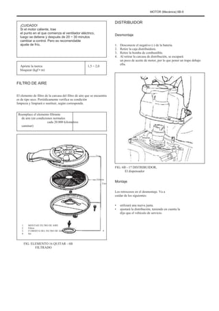 MOTOR (Mecánica) 6B-9
¡CUIDADO!
Si el motor caliente, trae
el punto en el que comienza el ventilador eléctrico,
luego se detiene y después de 20 ~ 30 minutos
cambiar a control. Pero es recomendable
ajuste de frío.
DISTRIBUIDOR
Desmontaje
1.
2.
3.
4.
Desconecte el negativo (-) de la batería.
Retire la caja distribuidora.
Retire la bomba de combustible.
Al retirar la carcasa de distribución, se escapará
un poco de aceite de motor, por lo que poner un trapo debajo
ella.
Apriete la tuerca
bloquear (kgf • m)
1,5 ÷ 2,0
FILTRO DE AIRE
El elemento de filtro de la carcasa del filtro de aire que se encuentra
es de tipo seco. Periódicamente verifica su condición
limpieza y limpiará o sustituir, según corresponda.
Reemplace el elemento filtrante
de aire (en condiciones normales
cada 20.000 kilometros
caminar)
Tres
FIG. 6B - 17 DISTRIBUIDOR,
El dispensador
Febrero
Uno
Montaje
Los retrocesos en el desmontaje. Va a
cuidar de los siguientes:
•
•
utilizará una nueva junta.
ajustará la distribución, teniendo en cuenta la
dijo que el vehículo de servicio.
1.
2.
3.
4.
MONTAJE FILTRO DE AIRE
Filtros
CUBIERTA DEL FILTRO DE AIRE
Set
4
FIG. ELEMENTO 16 QUITAR - 6B
FILTRADO
 