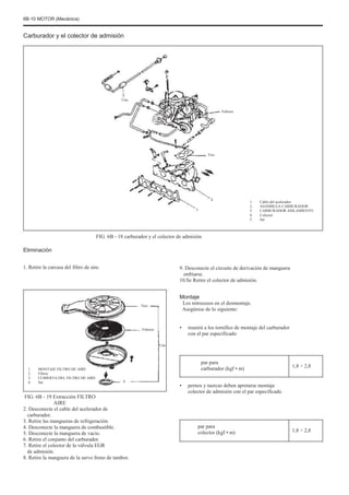 6B-10 MOTOR (Mecánica)
Carburador y el colector de admisión
Uno
Febrero
Tres
4
5
1.
2.
3.
4.
5.
Cable del acelerador
ASAMBLEA CARBURADOR
CARBURADOR AISLAMIENTO
Colector
Set
FIG. 6B - 18 carburador y el colector de admisión
Eliminación
1. Retire la carcasa del filtro de aire. 9. Desconecte el circuito de derivación de manguera
enfriarse.
10.Se Retire el colector de admisión.
Tres
Montaje
Los retrocesos en el desmontaje.
Asegúrese de lo siguiente:
•
Uno
Febrero reunirá a los tornillos de montaje del carburador
con el par especificado
1.
2.
3.
4.
MONTAJE FILTRO DE AIRE
Filtros
CUBIERTA DEL FILTRO DE AIRE
Set
par para
carburador (kgf • m)
4
1,8 ÷ 2,8
•
FIG. 6B - 19 Extracción FILTRO
AIRE
2. Desconecte el cable del acelerador de
carburador.
3. Retire las mangueras de refrigeración.
4. Desconecte la manguera de combustible.
5. Desconecte la manguera de vacío.
6. Retire el conjunto del carburador.
7. Retire el colector de la válvula EGR
de admisión.
8. Retire la manguera de la servo freno de tambor.
pernos y tuercas deben apretarse montaje
colector de admisión con el par especificado
par para
colector (kgf • m) 1,8 ÷ 2,8
 