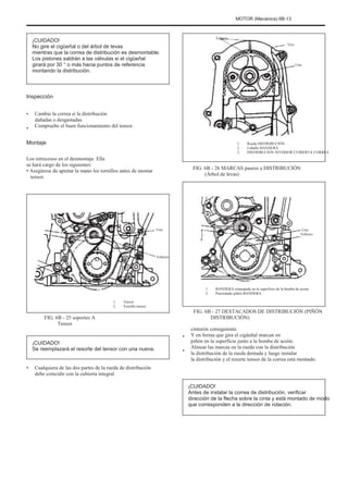 MOTOR (Mecánica) 6B-13
Febrero
Tres
¡CUIDADO!
No gire el cigüeñal o del árbol de levas
mientras que la correa de distribución es desmontable.
Los pistones saldrán a las válvulas si el cigüeñal
girará por 30 ° o más hacia puntos de referencia
montando la distribución.
Uno
Inspección
•
•
Cambie la correa si la distribución
dañadas o desgastadas.
Compruebe el buen funcionamiento del tensor.
1.
2.
3.
Rueda DISTRIBUCIÓN
Caballo BANDERA
DISTRIBUCIÓN INTERIOR CUBIERTA CORREA
Montaje
Los retrocesos en el desmontaje. Ella
se hará cargo de los siguientes:
• Asegúrese de apretar la mano los tornillos antes de montar
tensor.
FIG. 6B - 26 MARCAS paseos a DISTRIBUCIÓN
(Árbol de levas)
Uno Uno
Febrero
Febrero
1.
2.
1.
2.
Tensor
Tornillo tensor
BANDERA estampada en la superficie de la bomba de aceite
Punzonado piñón BANDERA
FIG. 6B - 25 soportes A
Tensor
¡CUIDADO!
Se reemplazará el resorte del tensor con una nueva.
• Cualquiera de las dos partes de la rueda de distribución
debe coincidir con la cubierta integral
•
•
FIG. 6B - 27 DESTACADOS DE DISTRIBUCIÓN (PIÑÓN
DISTRIBUCIÓN)
cinturón consiguiente.
Y en forma que gira el cigüeñal marcan en
piñón en la superficie junto a la bomba de aceite.
Alinear las marcas en la rueda con la distribución
la distribución de la rueda dentada y luego instalar
la distribución y el resorte tensor de la correa está montado.
¡CUIDADO!
Antes de instalar la correa de distribución, verificar
dirección de la flecha sobre la cinta y está montado de modo
que corresponden a la dirección de rotación.
 