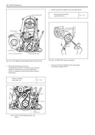 6B-14 MOTOR (Mecánica)
•
Rueda DISTRIBUCIÓN
Apriete la polea del cigüeñal con el par especificado.
Par de apriete de la polea
cigüeñal (kgf • m)
6,5 ÷ 7,5
Bombas de agua
ALTERNADOR
Tensor de correa de distribución PIÑÓN DISTRIBUCIÓN
FIG. 6B - 28 CORREA DE DISTRIBUCIÓN DE MONTAJE
• Monte la distribución gira correa y
el cigüeñal dos vueltas en el sentido de giro, entonces
Apriete el tornillo tensor con el par especificado.
Vuelva a comprobar la alineación de todas las partes
distribución.
Apriete el tornillo
tensor (kgf • m) 1,5 ÷ 2,3
FIG. 6B - 30 MONTAJE polea del cigüeñal
• Ajuste las válvulas de admisión y de escape juego
consultando la página 6B-18.
Uno
Febrero
1.
2.
Tensor
Tornillo tensor
FIG. Tornillo 29 ESTANQUEIDAD - 6B
Tensor
 