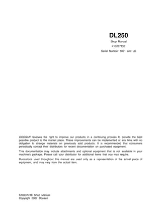 K1023773E Shop Manual
Copyright 2007 Doosan
DOOSAN reserves the right to improve our products in a continuing process to provide the best
possible product to the market place. These improvements can be implemented at any time with no
obligation to change materials on previously sold products. It is recommended that consumers
periodically contact their distributors for recent documentation on purchased equipment.
This documentation may include attachments and optional equipment that is not available in your
machine's package. Please call your distributor for additional items that you may require.
Illustrations used throughout this manual are used only as a representation of the actual piece of
equipment, and may vary from the actual item.
Shop Manual
K1023773E
Serial Number 5001 and Up
DL250
 