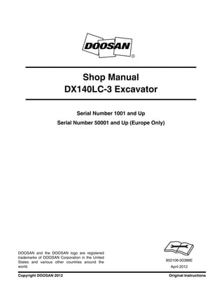 Original InstructionsCopyright DOOSAN 2012
Serial Number 1001 and Up
Serial Number 50001 and Up (Europe Only)
Shop Manual
DX140LC-3 Excavator
950106-00388E
April 2012
DOOSAN and the DOOSAN logo are registered
trademarks of DOOSAN Corporation in the United
States and various other countries around the
world.
 