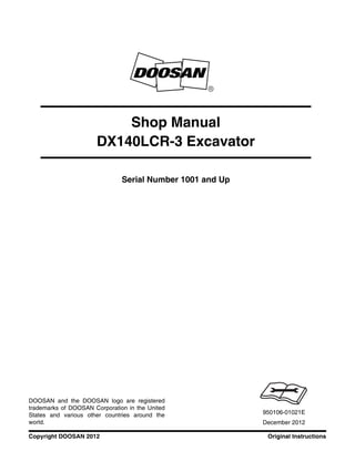 Original InstructionsCopyright DOOSAN 2012
Serial Number 1001 and Up
Shop Manual
DX140LCR-3 Excavator
950106-01021E
December 2012
DOOSAN and the DOOSAN logo are registered
trademarks of DOOSAN Corporation in the United
States and various other countries around the
world.
 
