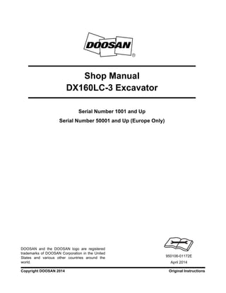 Original InstructionsCopyright DOOSAN 2014
Serial Number 1001 and Up
Serial Number 50001 and Up (Europe Only)
Shop Manual
DX160LC-3 Excavator
950106-01172E
April 2014
DOOSAN and the DOOSAN logo are registered
trademarks of DOOSAN Corporation in the United
States and various other countries around the
world.
 