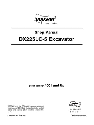 Original InstructionsCopyright DOOSAN 2014
Serial Number 1001 and Up
Shop Manual
DX225LC-5 Excavator
950106-01107E
October 2014
DOOSAN and the DOOSAN logo are registered
trademarks of DOOSAN Corporation in the United
States and various other countries around the
world.
 