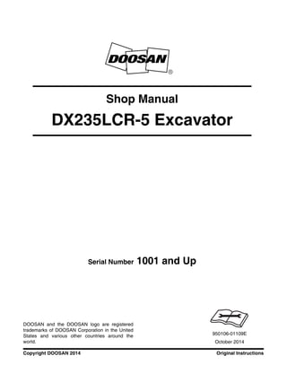 Original InstructionsCopyright DOOSAN 2014
Serial Number 1001 and Up
Shop Manual
DX235LCR-5 Excavator
950106-01109E
October 2014
DOOSAN and the DOOSAN logo are registered
trademarks of DOOSAN Corporation in the United
States and various other countries around the
world.
 