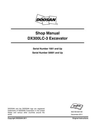 Original InstructionsCopyright DOOSAN 2011
Serial Number 1001 and Up
Serial Number 50001 and Up
Shop Manual
DX300LC-3 Excavator
950106-00215E
December 2011
DOOSAN and the DOOSAN logo are registered
trademarks of DOOSAN Corporation in the United
States and various other countries around the
world.
 
