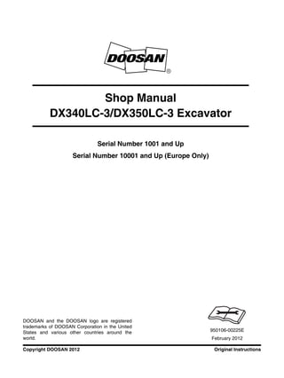 Original InstructionsCopyright DOOSAN 2012
Serial Number 1001 and Up
Serial Number 10001 and Up (Europe Only)
Shop Manual
DX340LC-3/DX350LC-3 Excavator
950106-00225E
February 2012
DOOSAN and the DOOSAN logo are registered
trademarks of DOOSAN Corporation in the United
States and various other countries around the
world.
 