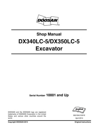 Original InstructionsCopyright DOOSAN 2014
Serial Number 10001 and Up
Shop Manual
DX340LC-5/DX350LC-5
Excavator
950106-01001E
April 2014
DOOSAN and the DOOSAN logo are registered
trademarks of DOOSAN Corporation in the United
States and various other countries around the
world.
 