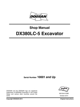 Original InstructionsCopyright DOOSAN 2014
Serial Number 10001 and Up
Shop Manual
DX380LC-5 Excavator
950106-01236E
October 2014
DOOSAN and the DOOSAN logo are registered
trademarks of DOOSAN Corporation in the United
States and various other countries around the
world.
 