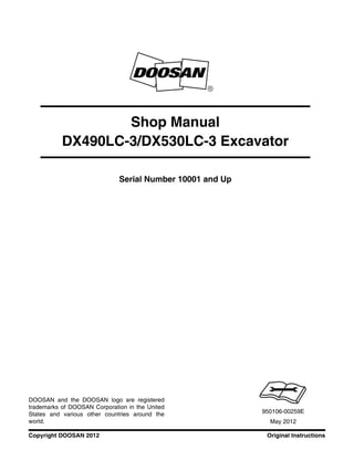 Original InstructionsCopyright DOOSAN 2012
Serial Number 10001 and Up
Shop Manual
DX490LC-3/DX530LC-3 Excavator
950106-00259E
May 2012
DOOSAN and the DOOSAN logo are registered
trademarks of DOOSAN Corporation in the United
States and various other countries around the
world.
 