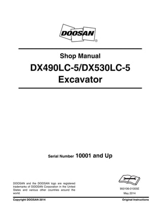 Original InstructionsCopyright DOOSAN 2014
Serial Number 10001 and Up
Shop Manual
DX490LC-5/DX530LC-5
Excavator
950106-01005E
May 2014
DOOSAN and the DOOSAN logo are registered
trademarks of DOOSAN Corporation in the United
States and various other countries around the
world.
 