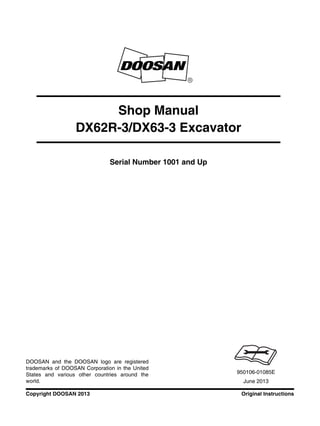 Original InstructionsCopyright DOOSAN 2013
Serial Number 1001 and Up
Shop Manual
DX62R-3/DX63-3 Excavator
950106-01085E
June 2013
DOOSAN and the DOOSAN logo are registered
trademarks of DOOSAN Corporation in the United
States and various other countries around the
world.
 