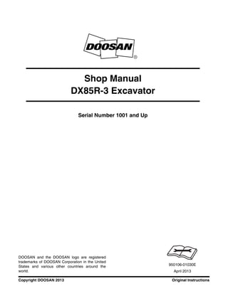 Original InstructionsCopyright DOOSAN 2013
Serial Number 1001 and Up
Shop Manual
DX85R-3 Excavator
950106-01030E
April 2013
DOOSAN and the DOOSAN logo are registered
trademarks of DOOSAN Corporation in the United
States and various other countries around the
world.
 
