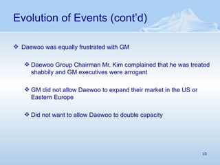 Evolution of Events (cont’d) Daewoo was equally frustrated with GM Daewoo Group Chairman Mr. Kim complained that he was treated shabbily and GM executives were arrogant GM did not allow Daewoo to expand their market in the US or Eastern Europe Did not want to allow Daewoo to double capacity 