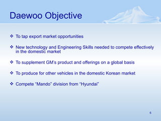 Daewoo Objective To tap export market opportunities New technology and Engineering Skills needed to compete effectively in the domestic market To supplement GM’s product and offerings on a global basis To produce for other vehicles in the domestic Korean market  Compete “Mando” division from “Hyundai” 
