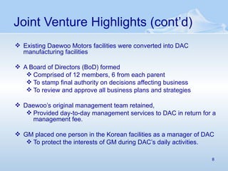 Joint Venture Highlights (cont’d) Existing Daewoo Motors facilities were converted into DAC manufacturing facilities A Board of Directors (BoD) formed Comprised of 12 members, 6 from each parent To stamp final authority on decisions affecting business To review and approve all business plans and strategies Daewoo’s original management team retained,  Provided day-to-day management services to DAC in return for a management fee.  GM placed one person in the Korean facilities as a manager of DAC To protect the interests of GM during DAC’s daily activities. 