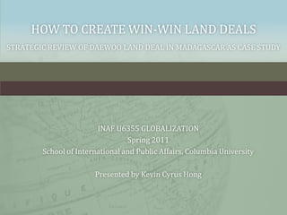 how to create win-win land dealsStrategic review of Daewoo land deal in Madagascar as case study INAF U6355 GLOBALIZATION Spring 2011 School of International and Public Affairs, Columbia University Presented by Kevin Cyrus Hong 