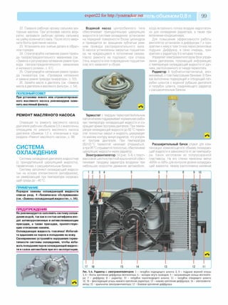 expert22 for http://youtracker.net ельобъемом 0,8 л 99
22. Смажьте рабочую кромку сальника мо­
торным маслом. При установке насоса акку­
ратно заправьте рабочую кромку сальника
на шейку коленчатого вала. После этого ввер­
ните болты крепления насоса.
23. Установите все снятые детали в обрат­
ном порядке.
24. Отрегулируйте натяжение ремня приво­
да газораспределительного механизма (см.
«Замена и регулировка натяжения ремня при­
вода газораспределительного механизма
и натяжного ролика», с. 61).
25. Отрегулируйте натяжение ремня приво­
да генератора (см. «Проверка натяжения
и замена ремня привода генератора», с. 53).
26. Залейте масло в двигатель (см. «Замена
масла в двигателе и масляного фильтра», с. 54).
ПОЛЕЗНЫЙ СОВЕТ
При установке нового или отремонтирован­
ного масляного насоса рекомендуем заме­
нить масляный фильтр.
РЕМОНТ МАСЛЯНОГО НАСОСА
Операции по ремонту масляного насоса
двигателя рабочим объемом 0,8 л аналогичны
операциям по ремонту масляного насоса
двигателя объемом 1,0 л, описанным в под­
разделе «Ремонт масляного насоса», с. 99.
СИСТЕМА
ОХЛАЖДЕНИЯ
Система охлаждения двигателя жидкостная
(с принудительной циркуляцией жидкости),
герметичная, с расширительным бачком.
Систему заполняют охлаждающей жидкос­
тью на основе этиленгликоля (антифризом),
не замерзающей при температуре окружаю­
щей среды до -40 °С.
ПРИМЕЧАНИЕ
Порядок замены охлаждающей жидкости
описан разд. 4 «Техническое обслуживание»
(см. «Замена охлаждающейжидкости», с. 56).
ПРЕДУПРЕЖДЕНИЯ__________________
Не рекомендуется заполнять систему охлаж­
дения водой, так как в состав антифриза вхо­
дят антикоррозионные и антивспенивающие
присадки, а также присадки, препятствую­
щие отложению накипи.
Охлаждающая жидкость токсична! Избегай­
те вдыхания ее паров и попадания на кожу.
Своевременно устраняйте нарушения герме­
тичности системы охлаждения, чтобы избе­
жать попадания паров охлаждающейжидкос­
ти в салон автомобиля при его эксплуатации.
Водяной насос центробежного типа
обеспечивает принудительную циркуляцию
жидкости в системе охлаждения, установлен
на передней поверхности блока цилиндров
и приводится во вращение зубчатым рем­
нем привода распределительного вала
В насосе установлены закрытые подшипни­
ки, не нуждающиеся в пополнении смазки.
Насос ремонту не подлежит, при отказе
(течь жидкости или повреждение подшипни­
ков) его заменяют в сборе.
когда встречного потока воздуха недостаточ­
но для охлаждения радиатора, а также при
включении кондиционера.
Для повышения эффективности работы
вентилятор установлен в диффузоре 7 и при­
креплен к нему в трех точках через резиновые
подушки. Диффузор, в свою очередь, при­
креплен к радиатору 8 в четырех точках.
Управляет электровентилятором блок управ­
ления двигателем, получающий информацию
о температуре охлаждающей жидкости от дат­
чика, расположенного в гнезде термостата.
Радиатор 8 трубчато-пластинчатый, алю­
миниевый, с пластмассовыми бачками. В бач­
ках выполнены подводящий и отводящий пат­
рубки шлангов к водяной рубашке двигателя
и патрубок шланга, соединяющего радиатор
с расширительным бачком.
Термостат с твердым термочувствительным
наполнителем поддерживает нормальную рабо­
чую температуру охлаждающей жидкости и со­
кращает время прогрева двигателя. При темпе­
ратуре охлаждающей жидкости до 82 °С термо­
стат полностью закрыт и жидкость циркулирует
по малому контуру минуя радиатор, что ускоря­
ет прогрев двигателя. При температуре
(82±2) °С термостат начинает открываться,
а при 95 °С отрывается полностью, обеспечивая
циркуляцию жидкости через радиатор.
Электровентилятор 14 (рис. 5.4) с пласт­
массовой шестилопастной крыльчаткой обес­
печивает продувку радиатора воздухом при
небольших скоростях движения автомобиля,
■
Расширительный бачок служит для ком­
пенсации изменяющегося объема охлаждаю­
щей жидкости в зависимости от ее температу­
ры. Бачок изготовлен из полупрозрачной
пластмассы. На его стенки нанесены метки
«MAX» и «MIN» для контроля уровня охлаждаю­
щей жидкости, сверху расположена наливная
Рис. 5.4. Радиатор с электровентилятором: 1 - патрубок подводящ его ш ланга; 2, 9 - подуш ки верхней опоры;
3, 6 - болты крепления диф ф узора вентилятора; 4 - колодка ж гута проводов; 5 - направляю щ ее кольцо вентилято­
ра; 7 - диф ф узор; 8 - радиатор; 10 - патрубок пароотводящ его ш ланга; 11 - патрубок отводящ его шланга;
12, 16 - ф иксирую щ ий штырь ниж него крепления радиатора; 13 - ниж нее крепление диф ф узора; 14 - электровенти­
лятор; 15 - крыльчатка электровентилятора; 17 - боковое крепление диф ф узора
 