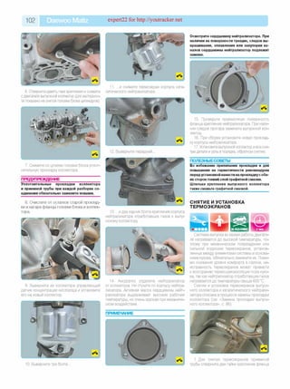 102 Daewoo Matiz expert22 for http://youtracker.net
6. Отверните девять гаек крепления и снимите
с двигателя выпускной коллектор (для нагляднос­
ти показано на снятой головке блока цилиндров
.и снимите термоэкран корпуса ката­
литического нейтрализатора.
2. Выверните передний.
7. Снимите со шпилек головки блока уплот­
нительную прокладку коллектора.
ПРЕДУПРЕЖДЕНИЕ
Уплотнительные прокладки коллектора
и приемной трубы при каждой разборке со­
единения обязательно замените новыми.
8. Очистите от остатков старой проклад­
ки и нагара фланцы головки блока и коллек­
тора.
9. Выверните из коллектора управляющий
датчик концентрации кислорода и установите
его на новый коллектор.
Осмотрите сердцевину нейтрализатора. При
наличии на поверхности трещин, следов вы­
крашивания, оплавления или закупорки ка­
налов сердцевины нейтрализатор подлежит
замене.
15. Проверьте привалочную поверхность
фланца крепления нейтрализатора. При нали­
чии следов прогара замените выпускной кол­
лектор.
16. При сборке установите новую проклад­
ку корпуса нейтрализатора.
17. Установите выпускной коллектор и все сня­
тые детали и узлы в порядке, обратном снятию.
ПОЛЕЗНЫЕСОВЕТЫ
Во избежание прилипания прокладки и для
повышения ее герметичности рекомендуем
передустановкой нанести на прокладкус обе­
их сторон тонкий слой графитной смазки.
Шпильки крепления выпускного коллектора
также смажьте графитной смазкой.
СНЯТИЕ И УСТАНОВКА
ТЕРМОЭКРАНОВ
13. .и два задних болта крепления корпуса
нейтрализатора отработавших газов к выпу­
скному коллектору
14. Аккуратно отделите нейтрализатор
от коллектора. Не стучите по корпусу нейтра­
лизатора. Активная масса сердцевины нейт­
рализатора выдерживает высокие рабочие
температуры, но очень хрупкая при механиче­
ском воздействии.
Система выпуска во время работы двигате­
ля нагревается до высокой температуры, по­
этому при механическом повреждении или
сильной коррозии термоэкранов, установ­
ленных между элементами системы и основа­
нием кузова, обязательно замените их. Поми­
мо снижения уровня комфорта в салоне, не­
исправность термоэкранов может привести
к возгоранию термошумоизоляции пола кузо­
ва, так как нейтрализатор отработавших газов
нагревается до температуры свыше 600 °С.
Снятие и установка термоэкранов выпуск­
ного коллектора и каталитического нейтрали­
затора описана в процессе замены прокладки
коллектора (см. «Замена прокладки выпуск­
ного коллектора», с. 86).
10. Выверните три болта.
Для снятия термоэкранов приемной
трубы отверните две гайки крепления фланца
 