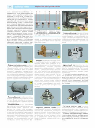 104 Daewoo Matiz expert22 for http://youtracker.net
части и закреплен четырьмя болтами к ос­
нованию кузова. чтобы пары топлива не по­
падали в атмосферу, бак соединен паро­
проводами с адсорбером. Во фланцевое
отверстие в верхней части бака устанавли­
вают модуль электробензонасоса, объеди­
няющий в себе собственно насос, датчик
указателя уровня топлива и регулятор дав­
ления топлива. В задней части бака выпол­
нен патрубок для присоединения наливной
трубы. Из насоса топливо подается в топ­
ливный фильтр и оттуда поступает в топлив­
ную рампу закрепленную на головке блока
цилиндров двигателя. Излишки топлива
через регулятор давления топлива, установ­
ленный в модуле электробензонасоса, сли­
ваются в топливный бак. Такая схема уста­
новки регулятора давления топлива, поми­
мо исключения длинного трубопровода
обратного слива, позволяет предотвратить
повышение температуры топлива в баке,
вызывающее излишнее парообразование.
Рис. 5.7. Топливная рампа и форсунки: 1 - ф орсунка;
2 - топливная рам па; 3 - уплотнительное кольцо;
4 - ф иксатор ф орсунки; 5 - кронш тейн крепления рам­
пы; 6 - штуцер подвода топлива
сунками во впускные каналы головки блока
цилиндров, причем факел топлива направлен
на впускной клапан.
Воздушный фильтр установлен в перед­
ней части моторного отсека. Фильтрующий
элемент бумажный, плоский, с большой пло­
щадью фильтрующей поверхности. Фильтр
соединен резиновым гофрированным воз­
духоподводящим рукавом с дроссельным
узлом.
Модуль электробензонасоса погружно­
го типа с электроприводом, вихревого типа,
с фильтром грубой очистки топлива. Насос
установлен в топливном баке, что снижает
возможность образования паровых пробок,
поскольку топливо подается под давлением,
а не под действием разрежения. Он обеспе­
чивает подачу топлива из топливного бака че­
рез магистральный топливный фильтр в рампу
форсунок под давлением более 380 кПа.
Ф орсунки своими распылителями входят
в отверстия, расположенные над впускными
каналами головки блока цилиндров. В от­
верстиях форсунки уплотнены резиновыми
уплотнительными кольцами. Форсунка
предназначена для дозированного впрыска
топлива в цилиндры двигателя и представ­
ляет собой высокоточный электромехани­
ческий клапан, в котором игла запорного
клапана прижата к седлу пружиной. При по­
даче электрического импульса от блока
управления на обмотку электромагнита игла
поднимается и открывает отверстие распы­
лителя, через которое топливо подается
во впускной коллектор двигателя. Количест­
во топлива, впрыскиваемого форсункой
зависит от длительности электрического
импульса.
Дроссельный узел закреплен на впуск­
ном коллекторе. Он дозирует воздух, поступа­
ющий во впускной коллектор. Поступлением
воздуха в двигатель управляет дроссельная
заслонка, соединенная с приводом педали
акселератора.
В состав дроссельного узла входят дат­
чик положения дроссельной заслонки
и регулятор холостого хода. В проточной
части дроссельного узла находится от­
верстие отбора разрежения, необходи­
мое для работы системы улавливания па­
ров топлива.
Топливный фильтр тонкой очистки полно­
поточный, закреплен в кронштейне натоплив-
ном баке. Фильтр неразборной конструкции,
со стальным корпусом, с бумажным фильтру­
ющим элементом.
Топливная рампа (рис. 5.7), представляю­
щая собой пустотелую трубчатую деталь, слу­
жит для подачи топлива к форсункам и за­
креплена на головке блока цилиндров
На двигателе применена бессливная система
питания, давление в рампе поддерживается
регулятором давления топлива, установлен­
ным в модуле электробензонасоса. Форсунки
1 прикреплены к рампе фиксаторами 4 через
резиновые уплотнительные кольца. Из топ­
ливной рампы топливо впрыскивается фор­
Регулятор давления топлива уста­
новлен в модуле топливного насоса и пред­
назначен для поддержания постоянного
давления топлива в топливной рампе. Регу­
лятор подключен в начало подающей ма­
гистрали сразу же после топливного фильт­
ра и представляет собой перепускной
клапан с пружиной, усилие которой строго
калибровано.
Регулятор холостого хода установлен
на дроссельном узле и регулирует частоту
вращения коленчатого вала в режиме холос­
того хода, управляя количеством воздуха, по­
даваемого в обход дроссельной заслонки.
С истем а улавливания паров топлива
предотвращает выход из системы питания
в атмосферу паров топлива, неблагоприят­
но влияющих на экологию окружающей
среды.
 