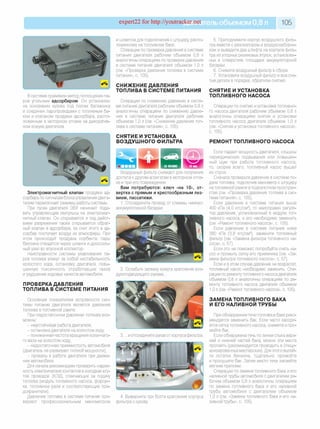 expert22 for http://youtracker.net ельобъемом 0,8 л 105
В системе применен метод поглощения па­
ров угольным адсорбером. Он установлен
на основании кузова под полом багажника
и соединен паропроводами с топливным ба­
ком и клапаном продувки адсорбера, распо­
ложенным в моторном отсеке на декоратив­
ном кожухе двигателя.
и шлангом для подключения к штуцеру распо­
ложенному на топливном баке.
Операции по проверке давления в системе
питания двигателя рабочим объемом 0,8 л
аналогичны операциям по проверке давления
в системе питания двигателя объемом 1,0 г
(см. «Проверка давления топлива в системе
питания», с. 105).
СНИЖЕНИЕ ДАВЛЕНИЯ
ТОПЛИВА В СИСТЕМЕ ПИТАНИЯ
Операции по снижению давления в систе­
ме питания двигателя рабочим объемом 0,8 л
аналогичны операциям по снижению давле­
ния в системе питания двигателя рабочим
объемом 1,0 л (см. «Снижение давления топ­
лива в системе питания», с. 105).
СНЯТИЕ И УСТАНОВКА
ВОЗДУШНОГО ФИЛЬТРА
Электромагнитный клапан продувки ад­
сорбера по сигналам блока управления двига­
телем переключает режимы работы системы.
При пуске двигателя ЭБУ начинает пода­
вать управляющие импульсы на электромаг­
нитный клапан. Он открывается и под дейст­
вием разрежения также открывается обрат­
ный клапан в адсорбере, за счет этого в ад­
сорбер поступает воздух из атмосферы. При
этом происходит продувка сорбента: парь
бензина отводятся через шланги и дроссель­
ный узел во впускной коллектор.
Неисправности системы улавливания па­
ров топлива влекут за собой нестабильность
холостого хода, остановку двигателя, повы­
шенную токсичность отработавших газов
и ухудшение ходовых качеств автомобиля.
ПРОВЕРКА ДАВЛЕНИЯ
ТОПЛИВА В СИСТЕМЕ ПИТАНИЯ
Основным показателем исправности сис­
темы питания двигателя является давление
топлива в топливной рампе.
При недостаточном давлении топлива воз­
можны:
- неустойчивая работа двигателя;
- остановка двигателя на холостом ходу;
- пониженная частота вращения коленчато­
го вала на холостом ходу;
- недостаточная приемистость автомобиля
(двигатель не развивает полной мощности);
- провалы в работе двигателя при движе­
нии автомобиля.
Для начала рекомендуем проверить надеж­
ность электрических контактов в колодках жгу­
тов проводов ЭСУД, отвечающих за подачу
топлива (модуль топливного насоса, форсун­
ки, топливное реле и соответствующие пре­
дохранители).
Давление топлива в системе питания про­
веряют профессиональным манометром
Воздушный фильтр снимают для получения
доступа к другим агрегатам в моторном отсе­
ке и при его повреждении.
Вам потребуются: ключ «на 10», от­
вертка с прямым и крестообразным лез­
вием, пассатижи.
1. Отсоедините провод от клеммы «минус»
аккумуляторной батареи.
2. Ослабьте затяжку хомута крепления воз­
духоподводящего рукава.
3. .и отсоедините рукав от корпуса фильтра.
4. Выверните три болта крепления корпуса
фильтра к кузову
5. Приподнимите корпус воздушного филь­
тра вместе с резонатором и воздухозаборни­
ком и выведите два штифта на корпусе филь­
тра из упорных резиновых втулок, установлен­
ных в отверстиях площадки аккумуляторной
батареи.
6. Снимите воздушный фильтр в сборе.
7. Установите воздушный фильтр и все сня­
тые детали в порядке, обратном снятию.
СНЯТИЕ И УСТАНОВКА
ТОПЛИВНОГО НАСОСА
Операции по снятию и установке топливно­
го насоса двигателя рабочим объемом 0,8 л
аналогичны операциям снятия и установки
топливного насоса двигателя объемом 1,0 л
(см. «Снятие и установка топливного насоса»,
с. 105).
РЕМОНТ ТОПЛИВНОГО НАСОСА
Если падает мощность двигателя, слышны
периодические подвывания или повышен­
ный шум при работе топливного насоса,
то, скорее всего, топливный насос вышел
из строя.
Сначала проверьте давление в системе по­
дачи топлива, подключив манометр к штуцеру
на топливной рампе в подкапотном простран­
стве (см. «Проверка давления топлива в сис­
теме питания», с. 105)
Если давление в системе питания выше
400 кПа (4,0 кгс/см2), то неисправен регуля­
тор давления, установленный в модуле топ­
ливного насоса, и его необходимо заменить
(см. «Ремонт топливного насоса», с. 105).
Если давление в системе питания ниже
380 кПа (3,8 кгс/см2), замените топливный
фильтр (см. «Замена фильтра топливного на­
соса», с. 57).
Если это не поможет, попробуйте снять на­
сос и промыть сетку его приемника (см. «За­
мена фильтра топливного насоса», с. 57).
Если и в этом случае давление не возрастет
топливный насос необходимо заменить. Опе­
рации по ремонту топливного насоса двигателя
объемом 0,8 л аналогичны операциям по ре­
монту топливного насоса двигателя объемом
1.0 л (см. «Ремонт топливного насоса», с. 105).
ЗАМЕНА ТОПЛИВНОГО БАКА
И ЕГО НАЛИВНОЙ ТРУБЫ
При обнаружении течи топлива в баке реко­
мендуется заменить бак. Если часто засоря­
ется сетка топливного насоса, снимите и про­
мойте бак.
Если обнаружена течь по линии стыка верх­
ней и нижней частей бака, можно эти места
пропаять (рекомендуется проводить в специ­
ализированных мастерских). Для этого вылей­
те остатки бензина, тщательно промойте
и просушите бак. Затем место течи запаяйте
мягким припоем.
Операции по замене топливного бака и его
наливной трубы автомобиля с двигателем ра­
бочим объемом 0,8 л аналогичны операциям
по замене топливного бака и его наливной
трубы автомобиля с двигателем объемом
1.0 л (см. «Замена топливного бака и его на­
ливной трубы», с. 105).
 