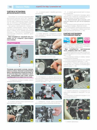 106 Daewoo Matiz expert22 for http://youtracker.net
СНЯТИЕ И УСТАНОВКА
ДРОССЕЛЬНОГО УЗЛА
Признаками не полностью закрывающейся
дроссельной заслонки могут быть повышен­
ная частота вращения коленчатого вала нахо-
лостом ходу и увеличенный расход топлива,
при не полностью открывающейся заслонке
двигатель не развивает полной мощности.
При данных неисправностях сначала по­
пробуйте отрегулировать привод дроссель­
ной заслонки или замените трос (см. «Регули­
ровка и замена троса привода дроссельной
заслонки», с. 108). Если это не приведет к по­
ложительному результату замените дрос­
сельный узел.
Вам потребуются: торцовый ключ (го­
ловка) «на 13», отвертка с крестообраз­
ным лезвием.
3. .и снимите рукав с патрубка дроссель­
ной заслонки.
4. Отжав фиксатор, отсоедините колодку
жгута проводов от датчика положения дрос­
сельной заслонки.
Положение дроссельной заслонки отрегули
ровано назаводе. Запрещается выворачивать
винты А крепления дроссельной заслонки. Ес­
ли они затем будут плохо завернуты изаконт
рены, вывернувшийся винт может попасть
в цилиндрдвигателя и вывести его из строя.
1. Отсоедините провод от клеммы «минус»
аккумуляторной батареи.
6. Отсоедините от сектора дроссельного
узла трос привода дроссельной заслонки (см
«Регулировка и замена троса привода дрос­
сельной заслонки», с. 108).
2. Ослабьте затяжку хомута крепления воз­
духоподводящего рукава.
7. Выверните четыре винта крепления
дроссельного узла к впускному коллектору.
8. .и снимите дроссельный узел со впуск­
ного коллектора.
9. Снимите и осмотрите прокладку дрос­
сельного узла. Порванную, затвердевшую, по­
терявшую форму прокладку замените.
10. Загрязненный дроссельный узел
очистите жидкостью для чистки карбюра­
торов.
11. Установите дроссельный узел и все сня­
тые детали в порядке, обратном снятию.
12. Отрегулируйте привод дроссельной за­
слонки (см. «Регулировка и замена троса при­
вода дроссельной заслонки», с. 108).
СНЯТИЕ И УСТАНОВКА
ТОПЛИВНОЙ РАМПЫ
Топливную рампу снимают для замены фор­
сунок и ремонта головки блока цилиндров
а также при замене самой рампы.
Вам потребуются: ш естигранник
«на 5», отвертка, ключ «на 17» (два).
1. Снизьте давление в системе питания (см.
«Снижение давления топлива в системе пита­
ния», с. 105).
2. Отсоедините провод от клеммы «минус»
аккумуляторной батареи.
3. Снимите воздушный фильтр (см. «Снятие
и установка воздушного фильтра», с. 105).
4. Снимите с впускного коллектора дрос­
сельный узел (см. «Снятие и установка дрос­
сельного узла», с. 106).
5. Сожмите фиксатор и отсоедините ко­
лодку жгута проводов от форсунки 1-го ци­
линдра.
6. Аналогично отсоедините колодки от ос­
тальных двух форсунок.
7. Сожмите фиксаторы.
 